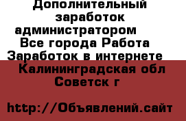 Дополнительный заработок администратором!!!! - Все города Работа » Заработок в интернете   . Калининградская обл.,Советск г.